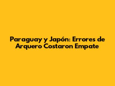 Paraguay y Japón: Errores de Arquero Costaron Empate