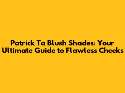 Patrick Ta Blush Shades: Your Ultimate Guide to Flawless Cheeks