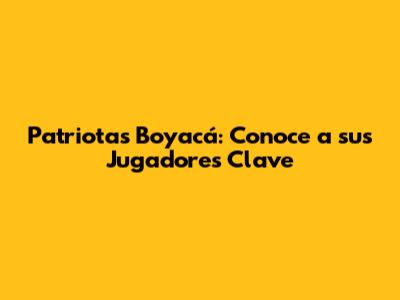 Patriotas Boyacá: Conoce a sus Jugadores Clave
