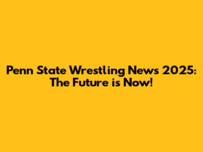 Penn State Wrestling News 2025: The Future is Now!
