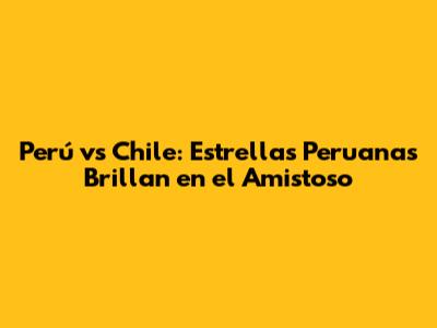 Perú vs Chile: Estrellas Peruanas Brillan en el Amistoso