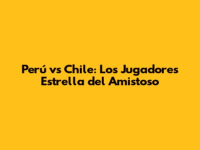Perú vs Chile: Los Jugadores Estrella del Amistoso