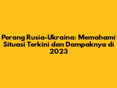 Perang Rusia-Ukraina: Memahami Situasi Terkini dan Dampaknya di 2023