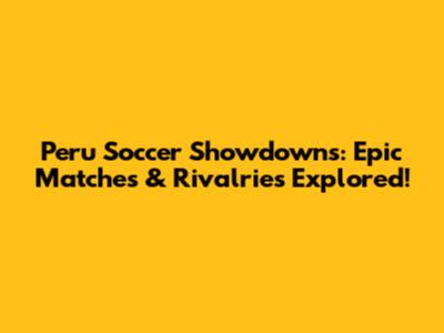 Peru Soccer Showdowns: Epic Matches & Rivalries Explored!