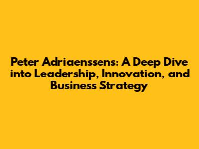 Peter Adriaenssens: A Deep Dive into Leadership, Innovation, and Business Strategy