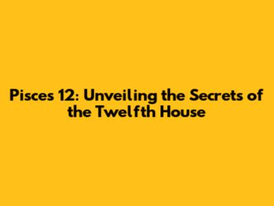 Pisces 12: Unveiling the Secrets of the Twelfth House