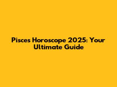 Pisces Horoscope 2025: Your Ultimate Guide