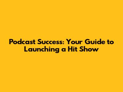 Podcast Success: Your Guide to Launching a Hit Show