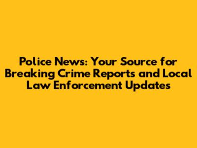 Police News: Your Source for Breaking Crime Reports and Local Law Enforcement Updates
