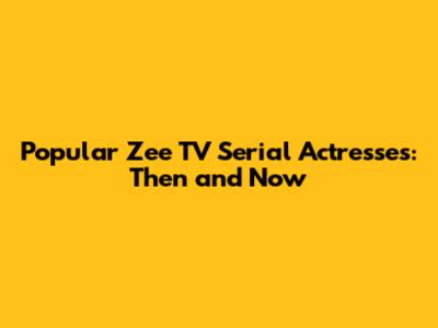 Popular Zee TV Serial Actresses: Then and Now