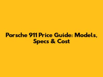 Porsche 911 Price Guide: Models, Specs & Cost