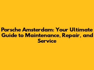 Porsche Amsterdam: Your Ultimate Guide to Maintenance, Repair, and Service