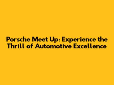 Porsche Meet Up: Experience the Thrill of Automotive Excellence
