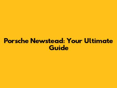 Porsche Newstead: Your Ultimate Guide