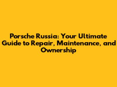 Porsche Russia: Your Ultimate Guide to Repair, Maintenance, and Ownership