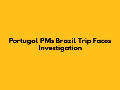Portugal PM's Brazil Trip Faces Investigation