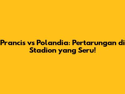 Prancis vs Polandia: Pertarungan di Stadion yang Seru!