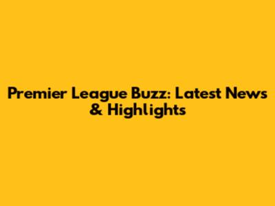 Premier League Buzz: Latest News & Highlights