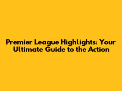 Premier League Highlights: Your Ultimate Guide to the Action