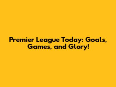 Premier League Today: Goals, Games, and Glory!