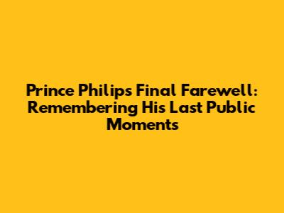 Prince Philip's Final Farewell: Remembering His Last Public Moments