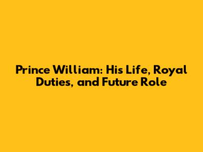 Prince William: His Life, Royal Duties, and Future Role