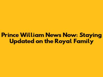 Prince William News Now: Staying Updated on the Royal Family