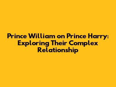 Prince William on Prince Harry: Exploring Their Complex Relationship