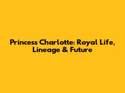 Princess Charlotte: Royal Life, Lineage & Future