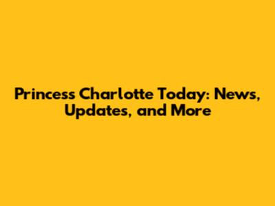Princess Charlotte Today: News, Updates, and More
