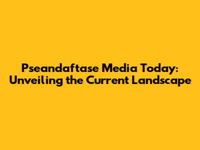 Pseandaftase Media Today: Unveiling the Current Landscape