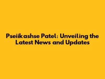 Pseiikashse Patel: Unveiling the Latest News and Updates