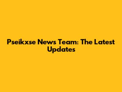 Pseikxse News Team: The Latest Updates