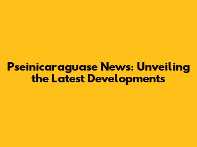 Pseinicaraguase News: Unveiling the Latest Developments