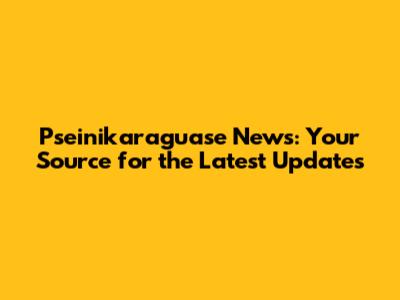 Pseinikaraguase News: Your Source for the Latest Updates