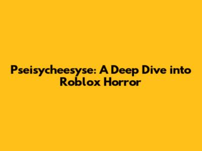 Pseisycheesyse: A Deep Dive into Roblox Horror