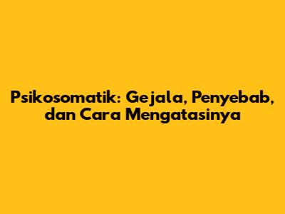 Psikosomatik: Gejala, Penyebab, dan Cara Mengatasinya