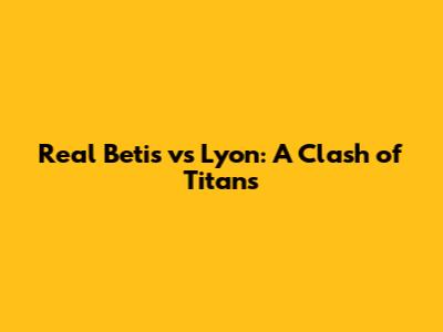 Real Betis vs Lyon: A Clash of Titans