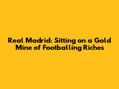 Real Madrid: Sitting on a Gold Mine of Footballing Riches