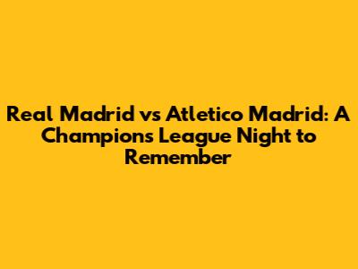 Real Madrid vs Atletico Madrid: A Champions League Night to Remember