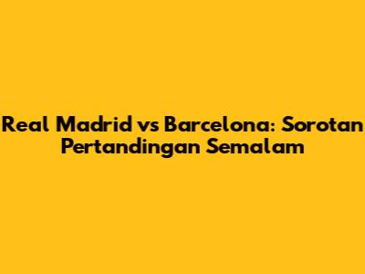 Real Madrid vs Barcelona: Sorotan Pertandingan Semalam