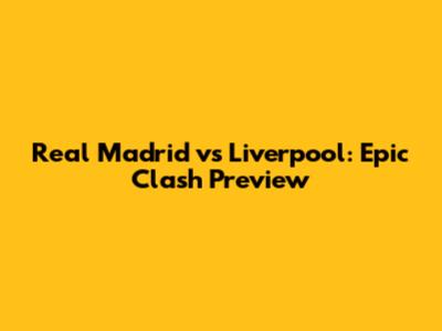 Real Madrid vs Liverpool: Epic Clash Preview