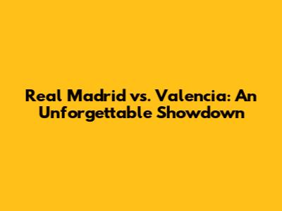 Real Madrid vs. Valencia: An Unforgettable Showdown