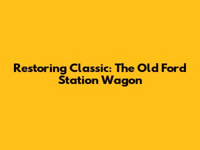 Restoring Classic: The Old Ford Station Wagon