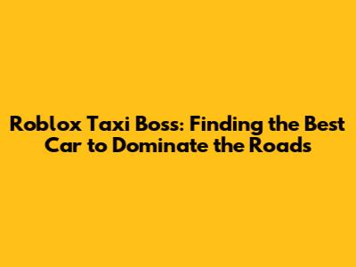 Roblox Taxi Boss: Finding the Best Car to Dominate the Roads