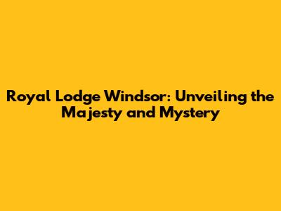 Royal Lodge Windsor: Unveiling the Majesty and Mystery