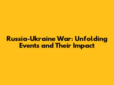 Russia-Ukraine War: Unfolding Events and Their Impact