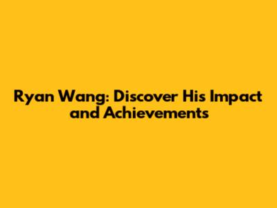 Ryan Wang: Discover His Impact and Achievements
