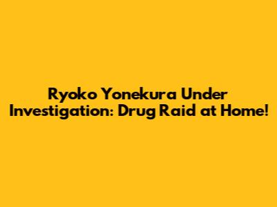 Ryoko Yonekura Under Investigation: Drug Raid at Home!