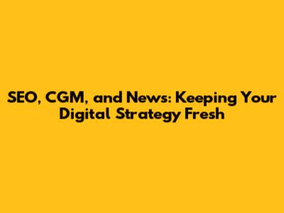 SEO, CGM, and News: Keeping Your Digital Strategy Fresh